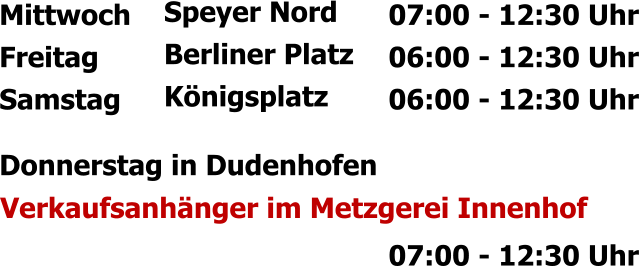 Mittwoch Freitag Samstag Speyer Nord Berliner Platz Königsplatz 07:00 - 12:30 Uhr 06:00 - 12:30 Uhr 06:00 - 12:30 Uhr  Donnerstag in Dudenhofen  Verkaufsanhänger im Metzgerei Innenhof  07:00 - 12:30 Uhr